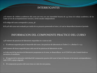 INTERROGANTES El número de créditos académicos del curso son tres con una intensidad horaria de 144 horas de trabajo académico, de las cuales 36 son de acompañamiento tutorial y 108 de estudio independiente El código del curso corresponde a 301305_38 El 40% del curso será evaluado por medio de un proyecto presentado al tutor y el cual se desarrollará durante el periodo. INFORMACION DEL COMPONENTE PRACTICO DEL CURSO El número de prácticas de laboratorio requeridas en e curso es seis 2.  El software requerido para el desarrollo del curso y las prácticas de laboratorio es Turbo C++ y Borlan C++ 5.5 El número de horas requerido para cada una de las prácticas de laboratorio es dos Cada una de las practicas de laboratorio propuestas en el curso, se desarrollaran  en el CEAD de cada Ciudad donde se encuentra el estudiante. 5.  El reporte de la valoración individual del componente practico del curso lo hará el docente en la tutoría correspondiente a cada CEAD y grupo asignado 6.  El componente practico del curso tiene un valor de cien puntos. 