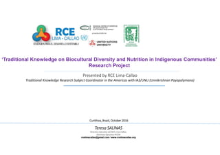 Presented by RCE Lima-Callao
Traditional Knowledge Research Subject Coordinator in the Americas with IAS/UNU (Unnikrishnan Payapalymana)
CurithivaCurithivaCurithivaCurithiva,,,, BrazilBrazilBrazilBrazil,,,, OctoberOctoberOctoberOctober 2016201620162016
‘Traditional Knowledge on Biocultural Diversity and Nutrition in Indigenous Communities’
Research Project
Teresa SALINASTeresa SALINASTeresa SALINASTeresa SALINAS
Directora Ejecutiva del RCE Lima-Callao,
Directora Ejecutiva IPCEM
rcelimacallao@gmail.com / www.rcelimacallao.org
 