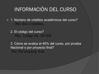 INFORMACIÒN DEL CURSO
   1. Número de créditos académicos del curso?
       Rta: Son 3 créditos.

    2. El código del curso?
       Rta: Código No. 301305

    3. Cómo se evalúa el 40% del curso, por prueba
    Nacional o por proyecto final?
    Rta: Por proyecto final.
 