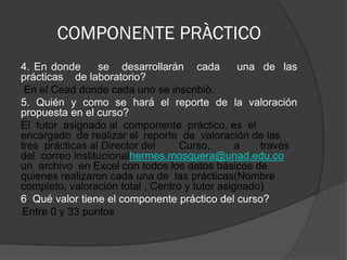 COMPONENTE PRÀCTICO
4. En donde      se desarrollarán cada           una de las
prácticas de laboratorio?
 En el Cead donde cada uno se inscribiò.
5. Quién y como se hará el reporte de la valoración
propuesta en el curso?
El tutor asignado al componente práctico, es el
encargado de realizar el reporte de valoración de las
tres prácticas al Director del     Curso,       a    través
del correo institucionalhermes.mosquera@unad.edu.co
un archivo en Excel con todos los datos básicos de
quienes realizaron cada una de las prácticas(Nombre
completo, valoración total , Centro y tutor asignado)
6. Qué valor tiene el componente práctico del curso?
Entre 0 y 33 puntos
 