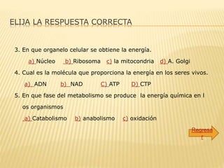 ELIJA LA RESPUESTA CORRECTA
3. En que organelo celular se obtiene la energía.
a) Núcleo b) Ribosoma c) la mitocondria d) A. Golgi
4. Cual es la molécula que proporciona la energía en los seres vivos.
a) ADN b) NAD C) ATP D) CTP
5. En que fase del metabolismo se produce la energía química en l
os organismos
a) Catabolismo b) anabolismo c) oxidación
Regresa
r
 