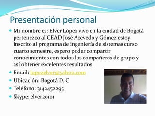 Presentación personal
 Mi nombre es: Elver López vivo en la ciudad de Bogotá
    pertenezco al CEAD José Acevedo y Gómez estoy
    inscrito al programa de ingeniería de sistemas curso
    cuarto semestre, espero poder compartir
    conocimientos con todos los compañeros de grupo y
    así obtener excelentes resultados.
   Email: lopezelver@yahoo.com
   Ubicación: Bogotá D. C
   Teléfono: 3142452295
   Skype: elver20101
 