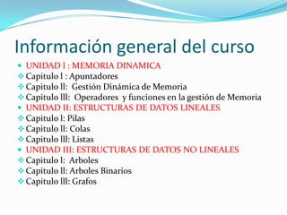 Información general del curso
 UNIDAD l : MEMORIA DINAMICA
 Capitulo l : Apuntadores
 Capitulo ll: Gestión Dinámica de Memoria
 Capitulo lll: Operadores y funciones en la gestión de Memoria
 UNIDAD II: ESTRUCTURAS DE DATOS LINEALES
 Capitulo l: Pilas
 Capitulo ll: Colas
 Capitulo lll: Listas
 UNIDAD III: ESTRUCTURAS DE DATOS NO LINEALES
 Capitulo l: Arboles
 Capitulo ll: Arboles Binarios
 Capitulo lll: Grafos
 