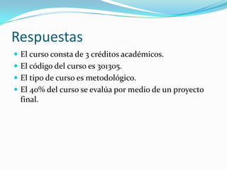 Respuestas
 El curso consta de 3 créditos académicos.
 El código del curso es 301305.
 El tipo de curso es metodológico.
 El 40% del curso se evalúa por medio de un proyecto
  final.
 