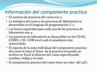 Información del componente practico
 El numero de practicas del curso son 3.
 La temática del curso y las practicas de laboratorio se
    desarrollan en el lenguaje de programación C++.
   Las horas requeridas para cada una de las practicas de
    laboratorio son 4 .
   Las practicas de laboratorio se desarrollan en los CEAD,
    CERES, CAV, UDR en el cual el estudiante este
    matriculado.
   El reporte de la nota individual del componente practico
    del curso lo hace el Tutor de la practica enviando un
    archivo en Excel al director del curso especificando
    nombre, código y la nota.
   El componente practico del curso tiene un valor del 33%.
 