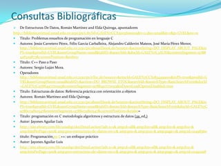 Consultas Bibliográficas
   De Estructuras De Datos, Román Martínez and Elda Quiroga, apuntadores
http://bibliotecavirtual.unad.edu.co:2130/ps/i.do?id=GALE%7CCX3003600009&v=2.1&u=unad&it=r&p=GVRL&sw=w
 Titulo: Problemas resueltos de programación en lenguaje C
 Autores: Jesús Carretero Pérez, Félix García Carballeira, Alejandro Calderón Mateos, José María Pérez Menor,
    http://bibliotecavirtual.unad.edu.co:2130/ps/aboutEbook.do?source=&actionString=DO_DISPLAY_ABOUT_PAGE&in
    PS=true&prodId=GVRL&userGroupName=unad&tabID=&searchId=&docId=GALE%7C3AUH&contentSegment=9788
    428329873&currentPosition=&eisbn=
 Título: C++ Paso a Paso
 Autores: Sergio Luján Mora.
 Operadores
    http://bibliotecavirtual.unad.edu.co:2130/ps/eToc.do?source=&etocId=GALE%7CCX1834499001&inPS=true&prodId=G
    VRL&userGroupName=unad&tabID=&action=DO_BROWSE_ETOC&searchId=&searchType=BasicSearchForm&docId
    =GALE%7C9788497170093&contentSegment=9788497170093&isDownLoadOptionDisabled=true
 Titulo: Estructuras de datos: Referencia práctica con orientación a objetos
 Autores: Román Martínez and Elda Quiroga.
 http://bibliotecavirtual.unad.edu.co:2130/ps/aboutEbook.do?source=&actionString=DO_DISPLAY_ABOUT_PAGE&in
    PS=true&prodId=GVRL&userGroupName=unad&tabID=&searchId=&searchType=BasicSearchForm&docId=GALE%7C
    9786074810547&contentSegment=9786074810547&currentPosition=&eisbn=
 Titulo: programación en C metodología algoritmos y estructura de datos (2a. ed.)
 Autor: Jayones Aguilar Luis
 http://site.ebrary.com/lib/unadsp/docDetail.action?adv.x=1& amp;d=all& amp;f00=all& amp;f01=& amp;f02=&
    amp;hitsPerPage=500& amp;p00=estructura+de+datos+en+c& amp;p01=& amp;p02=& amp;page=1& amp;id=10498360
 titulo: Programación en C++: un enfoque práctico
 Autor: Jayones Aguilar Luis
 http://site.ebrary.com/lib/unadsp/docDetail.action?adv.x=1& amp;d=all& amp;f00=all& amp;f01=& amp;f02=&
    amp;hitsPerPage=500& amp;p00=estructura+de+datos+en+c& amp;p01=& amp;p02=& amp;page=1& amp;id=10491298
 