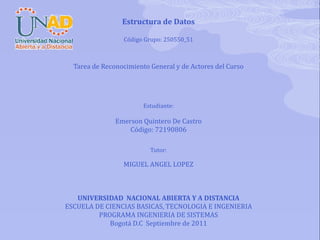 Estructura de Datos Código Grupo: 250550_51       Tarea de Reconocimiento General y de Actores del Curso           Estudiante :   Emerson Quintero De Castro Código: 72190806     Tutor:   MIGUEL ANGEL LOPEZ          UNIVERSIDAD  NACIONAL ABIERTA Y A DISTANCIA ESCUELA DE CIENCIAS BASICAS, TECNOLOGIA E INGENIERIA PROGRAMA INGENIERIA DE SISTEMAS Bogotá D.C  Septiembre de 2011 