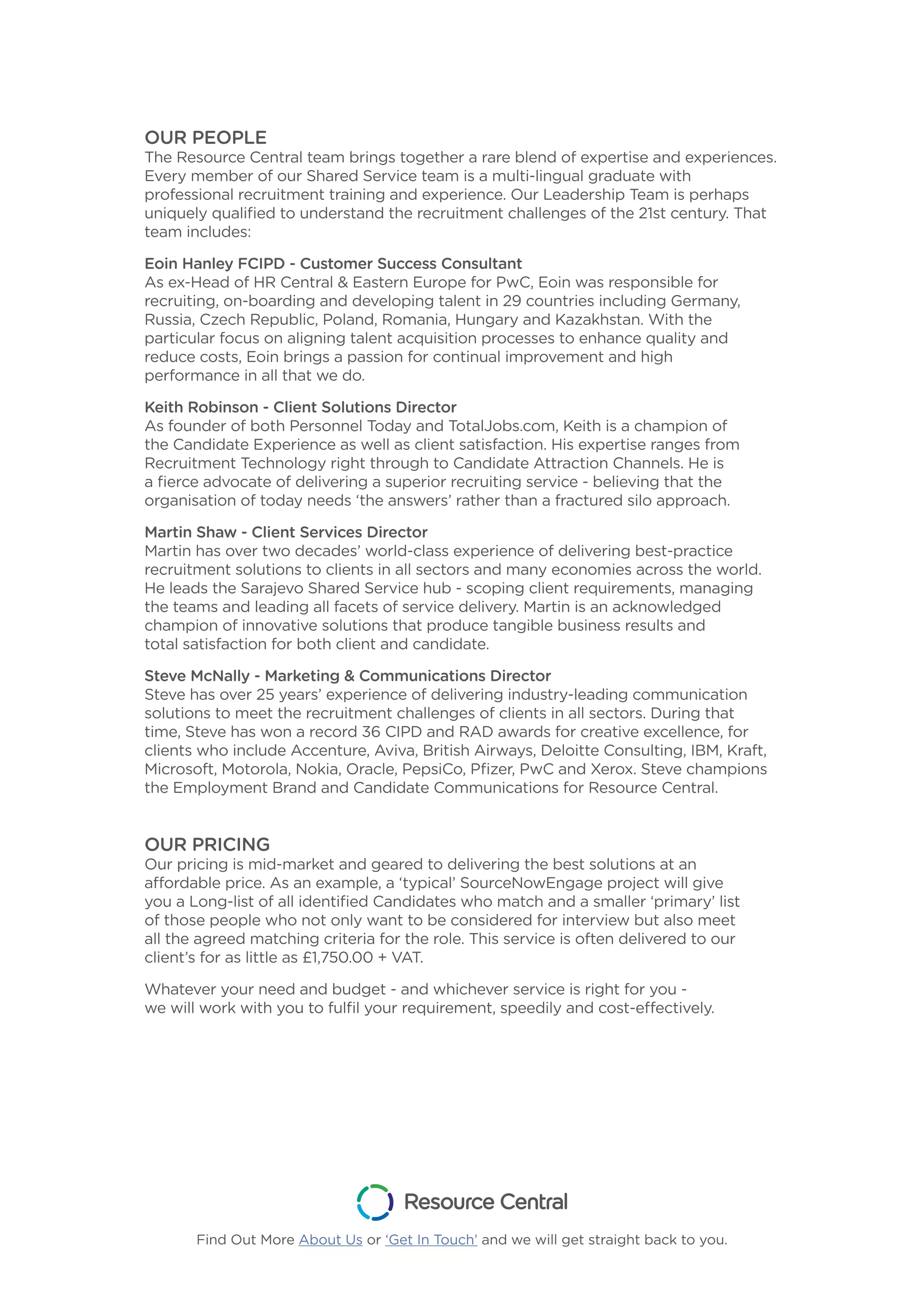 OUR PEOPLE
The Resource Central team brings together a rare blend of expertise and experiences.
Every member of our Shared Service team is a multi-lingual graduate with
professional recruitment training and experience. Our Leadership Team is perhaps
uniquely qualified to understand the recruitment challenges of the 21st century. That
team includes:
Eoin Hanley FCIPD - Customer Success Consultant
As ex-Head of HR Central & Eastern Europe for PwC, Eoin was responsible for
recruiting, on-boarding and developing talent in 29 countries including Germany,
Russia, Czech Republic, Poland, Romania, Hungary and Kazakhstan. With the
particular focus on aligning talent acquisition processes to enhance quality and
reduce costs, Eoin brings a passion for continual improvement and high
performance in all that we do.
Keith Robinson - Client Solutions Director
As founder of both Personnel Today and TotalJobs.com, Keith is a champion of
the Candidate Experience as well as client satisfaction. His expertise ranges from
Recruitment Technology right through to Candidate Attraction Channels. He is
a fierce advocate of delivering a superior recruiting service - believing that the
organisation of today needs ‘the answers’ rather than a fractured silo approach.
Martin Shaw - Client Services Director
Martin has over two decades’ world-class experience of delivering best-practice
recruitment solutions to clients in all sectors and many economies across the world.
He leads the Sarajevo Shared Service hub - scoping client requirements, managing
the teams and leading all facets of service delivery. Martin is an acknowledged
champion of innovative solutions that produce tangible business results and
total satisfaction for both client and candidate.
Steve McNally - Marketing & Communications Director
Steve has over 25 years’ experience of delivering industry-leading communication
solutions to meet the recruitment challenges of clients in all sectors. During that
time, Steve has won a record 36 CIPD and RAD awards for creative excellence, for
clients who include Accenture, Aviva, British Airways, Deloitte Consulting, IBM, Kraft,
Microsoft, Motorola, Nokia, Oracle, PepsiCo, Pfizer, PwC and Xerox. Steve champions
the Employment Brand and Candidate Communications for Resource Central.
OUR PRICING
Our pricing is mid-market and geared to delivering the best solutions at an
affordable price. As an example, a ‘typical’ SourceNowEngage project will give
you a Long-list of all identified Candidates who match and a smaller ‘primary’ list
of those people who not only want to be considered for interview but also meet
all the agreed matching criteria for the role. This service is often delivered to our
client’s for as little as £1,750.00 + VAT.
Whatever your need and budget - and whichever service is right for you -
we will work with you to fulfil your requirement, speedily and cost-effectively.
Find Out More About Us or ‘Get In Touch’ and we will get straight back to you.
 