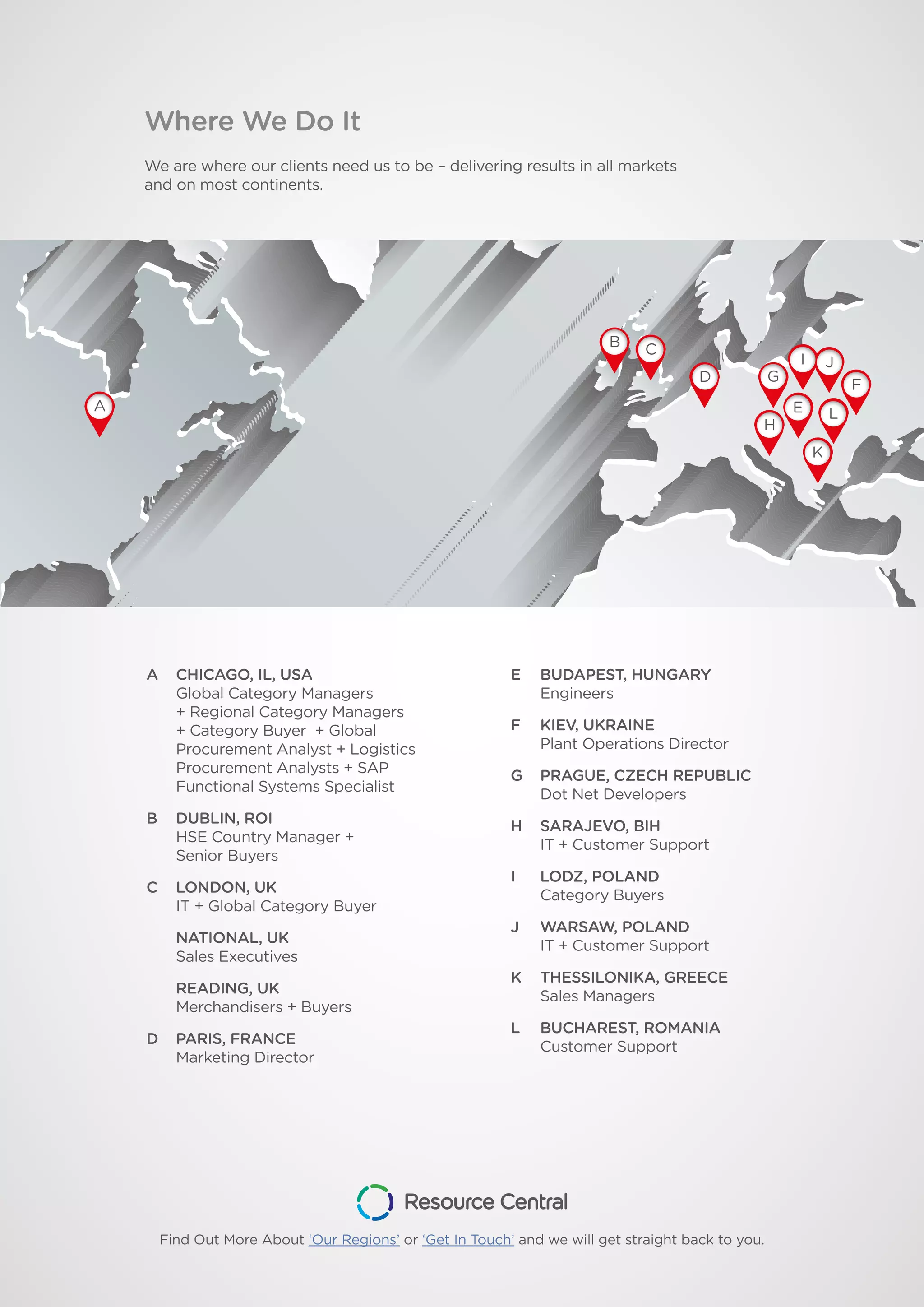 Where We Do It
We are where our clients need us to be – delivering results in all markets
and on most continents.
A CHICAGO, IL, USA
Global Category Managers
+ Regional Category Managers
+ Category Buyer + Global
Procurement Analyst + Logistics
Procurement Analysts + SAP
Functional Systems Specialist
B DUBLIN, ROI
HSE Country Manager +
Senior Buyers
C LONDON, UK
IT + Global Category Buyer
NATIONAL, UK
Sales Executives
READING, UK
Merchandisers + Buyers
D PARIS, FRANCE
Marketing Director
E BUDAPEST, HUNGARY
Engineers
F KIEV, UKRAINE
Plant Operations Director
G PRAGUE, CZECH REPUBLIC
Dot Net Developers
H SARAJEVO, BIH
IT + Customer Support
I LODZ, POLAND
Category Buyers
J WARSAW, POLAND
IT + Customer Support
K THESSILONIKA, GREECE
Sales Managers
L BUCHAREST, ROMANIA
Customer Support
A
B C
D
H
G
L
I J
K
F
E
Find Out More About ‘Our Regions’ or ‘Get In Touch’ and we will get straight back to you.
 