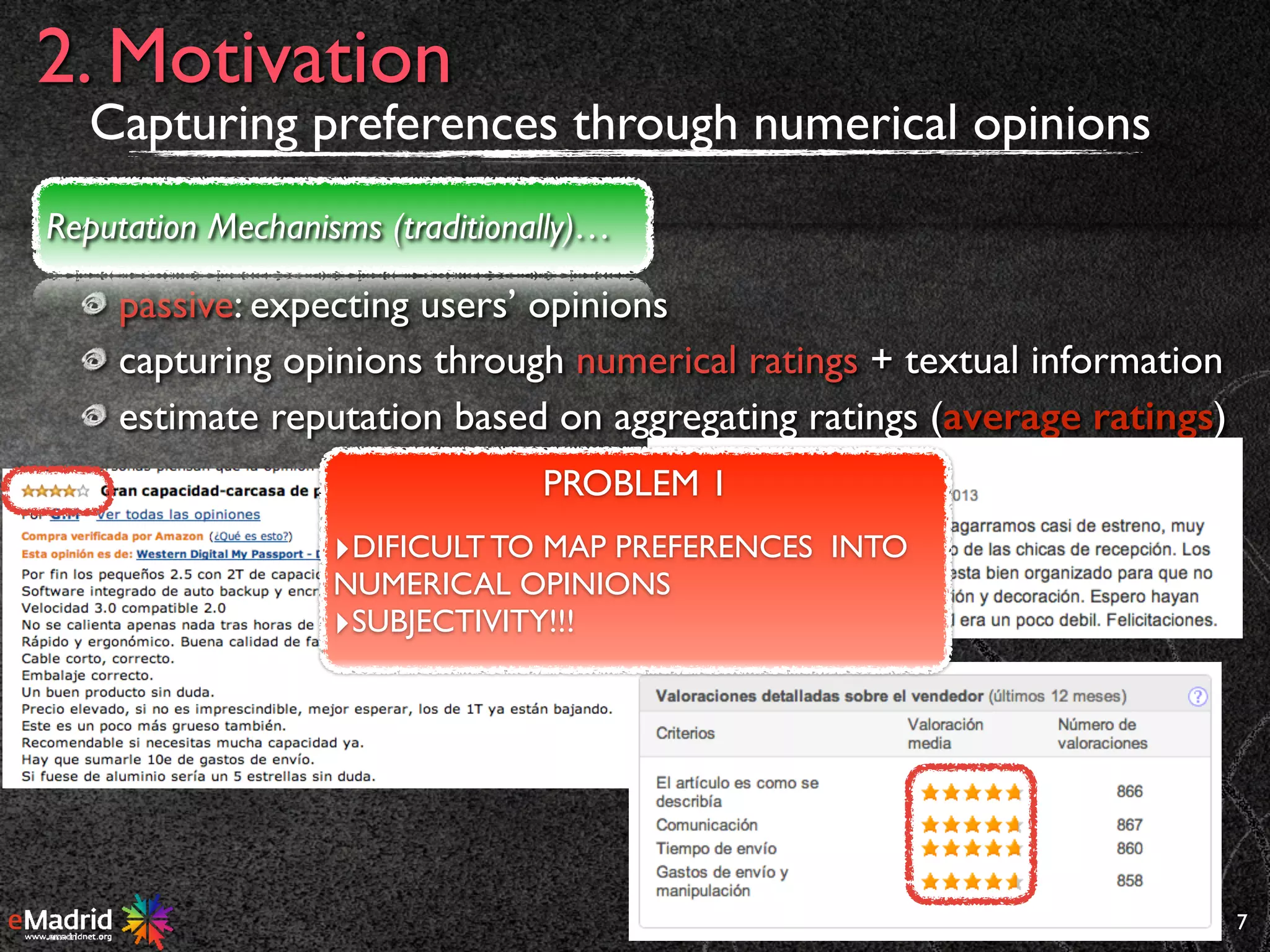 passive: expecting users’ opinions
capturing opinions through numerical ratings + textual information
estimate reputation based on aggregating ratings (average ratings)
7
2. Motivation
Reputation Mechanisms (traditionally)…
PROBLEM 1
‣DIFICULT TO MAP PREFERENCES INTO
NUMERICAL OPINIONS
‣SUBJECTIVITY!!!
Capturing preferences through numerical opinions
 