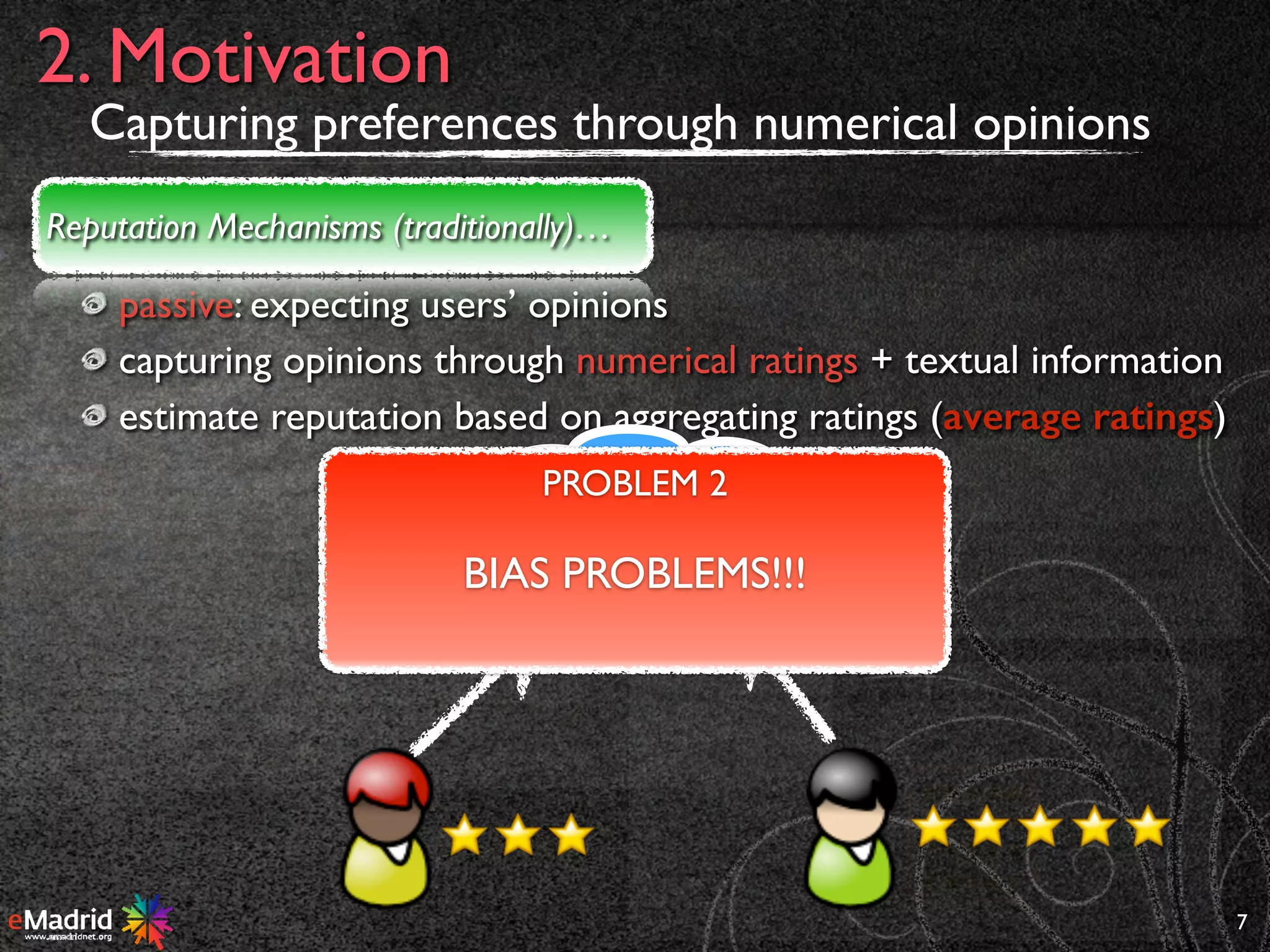 passive: expecting users’ opinions
capturing opinions through numerical ratings + textual information
estimate reputation based on aggregating ratings (average ratings)
7
2. Motivation
Reputation Mechanisms (traditionally)…
AGR
PROBLEM 2
BIAS PROBLEMS!!!
Capturing preferences through numerical opinions
 