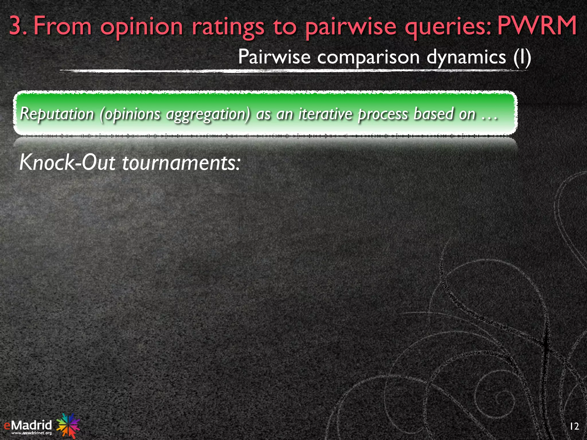 12
3. From opinion ratings to pairwise queries: PWRM
Pairwise comparison dynamics (I)
Knock-Out tournaments:
Reputation (opinions aggregation) as an iterative process based on …
 