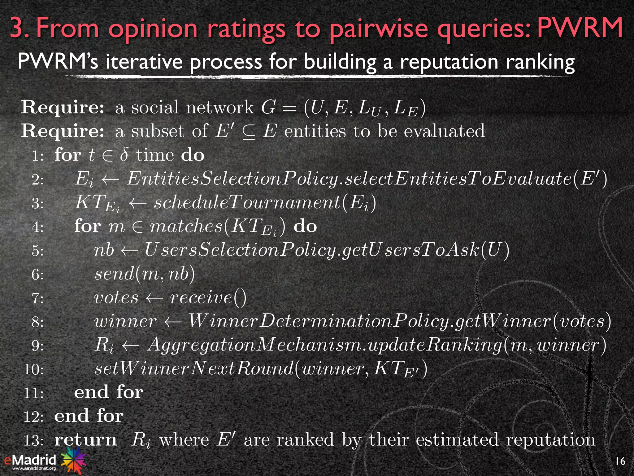 16
3. From opinion ratings to pairwise queries: PWRM
PWRM’s iterative process for building a reputation ranking
Require: a social network G = (U, E, LU , LE)
Require: a subset of E0
✓ E entities to be evaluated
1: for t 2 time do
2: Ei EntitiesSelectionPolicy.selectEntitiesToEvaluate(E0
)
3: KTEi
scheduleTournament(Ei)
4: for m 2 matches(KTEi ) do
5: nb UsersSelectionPolicy.getUsersToAsk(U)
6: send(m, nb)
7: votes receive()
8: winner WinnerDeterminationPolicy.getWinner(votes)
9: Ri AggregationMechanism.updateRanking(m, winner)
10: setWinnerNextRound(winner, KTE0 )
11: end for
12: end for
13: return Ri where E0
are ranked by their estimated reputation
 