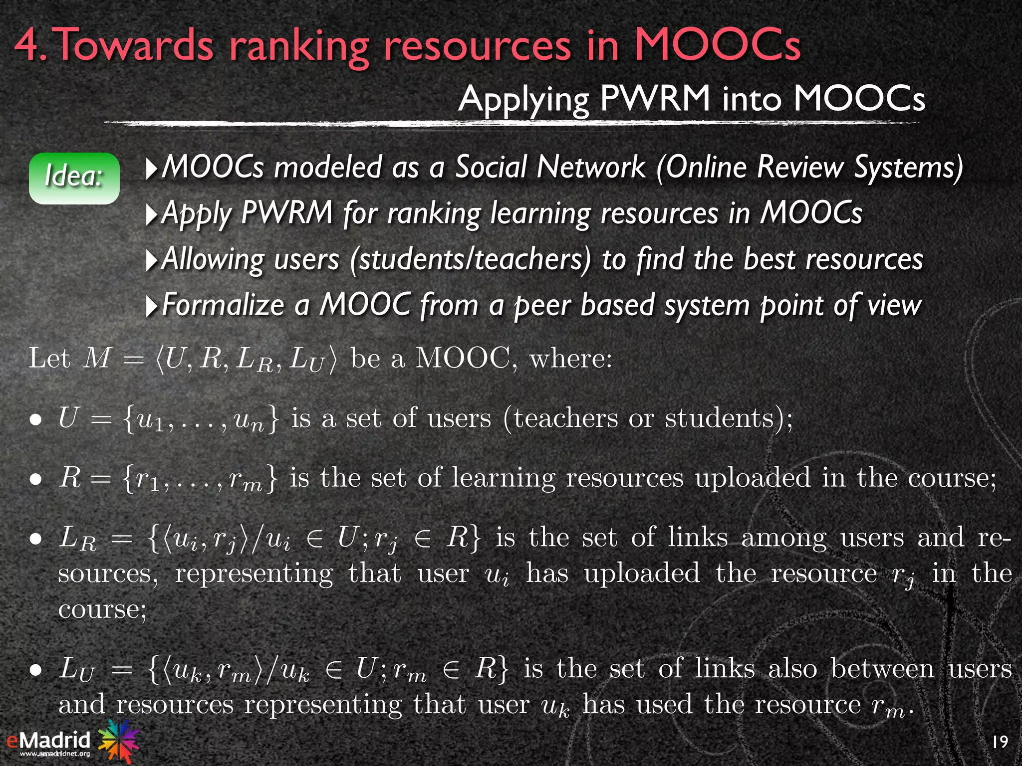 19
4.Towards ranking resources in MOOCs
Applying PWRM into MOOCs
‣MOOCs modeled as a Social Network (Online Review Systems)
‣Apply PWRM for ranking learning resources in MOOCs
‣Allowing users (students/teachers) to ﬁnd the best resources
‣Formalize a MOOC from a peer based system point of view
Idea:
Let M = hU, R, LR, LU i be a MOOC, where:
• U = {u1, . . . , un} is a set of users (teachers or students);
• R = {r1, . . . , rm} is the set of learning resources uploaded in the course;
• LR = {hui, rji/ui 2 U; rj 2 R} is the set of links among users and re-
sources, representing that user ui has uploaded the resource rj in the
course;
• LU = {huk, rmi/uk 2 U; rm 2 R} is the set of links also between users
and resources representing that user uk has used the resource rm.
 