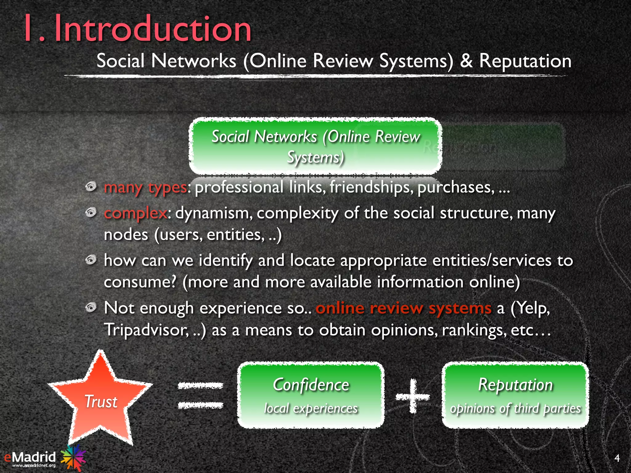 many types: professional links, friendships, purchases, ...
complex: dynamism, complexity of the social structure, many
nodes (users, entities, ..)
how can we identify and locate appropriate entities/services to
consume? (more and more available information online)
Not enough experience so.. online review systems a (Yelp,
Tripadvisor, ..) as a means to obtain opinions, rankings, etc…
Social Networks (Online Review Systems) & Reputation
4
1. Introduction
Social Networks (Online Review
Systems)
Reputation
Trust
Reputation
opinions of third parties
Conﬁdence
local experiences
 