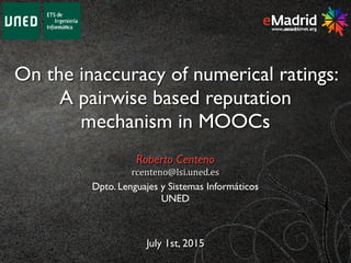 On the inaccuracy of numerical ratings:
A pairwise based reputation
mechanism in MOOCs
July 1st, 2015
Roberto Centeno
rcenteno@lsi.uned.es
Dpto. Lenguajes y Sistemas Informáticos
UNED
 