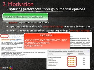 passive: expecting users’ opinions
capturing opinions through numerical ratings + textual information
estimate reputation based on aggregating ratings (average ratings)
7
2. Motivation
Reputation Mechanisms (traditionally)…
PROBLEM 1
‣DIFICULT TO MAP PREFERENCES INTO
NUMERICAL OPINIONS
‣SUBJECTIVITY!!!
Capturing preferences through numerical opinions
 