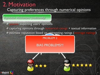 passive: expecting users’ opinions
capturing opinions through numerical ratings + textual information
estimate reputation based on aggregating ratings (average ratings)
7
2. Motivation
Reputation Mechanisms (traditionally)…
AGR
PROBLEM 2
BIAS PROBLEMS!!!
Capturing preferences through numerical opinions
 