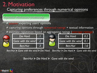 passive: expecting users’ opinions
capturing opinions through numerical ratings + textual information
estimate reputation based on aggregating ratings (average ratings)
7
2. Motivation
Reputation Mechanisms (traditionally)…
AGR
Die Hard 1
Gone with the wind 2
Ben-Hur 3
Ben-Hur ≻ Gone with the wind ≻ Die Hard Ben-Hur ≻ Die Hard ≻ Gone with the wind
Ben-Hur ≻ Die Hard ≻ Gone with the wind
Die Hard 0.2
Gone with the wind 0.1
Ben-Hur 1.0
Capturing preferences through numerical opinions
 
