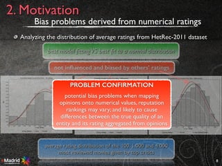 8
2. Motivation
best model ﬁttingVS best ﬁt to a normal distribution
Bias problems derived from numerical ratings
Analyzing the distribution of average ratings from HetRec-2011 dataset
average rating distribution of the 100, 1.000 and 4.000
most reviewed movies given by top critics
not inﬂuenced and biased by others’ ratings
PROBLEM CONFIRMATION
potential bias problems when mapping
opinions onto numerical values, reputation
rankings may vary; and likely to cause
differences between the true quality of an
entity and its rating aggregated from opinions
 