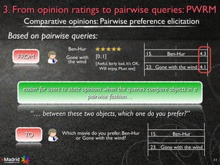 11
3. From opinion ratings to pairwise queries: PWRM
Comparative opinions: Pairwise preference elicitation
Based on pairwise queries:
FROM
Ben-Hur
[0..1]
[Awful, fairly bad, It’s OK,
Will enjoy, Must see]
Gone with
the wind
:
15. Ben-Hur 4.3
:
23. Gone with the wind 4.1
:
TO Which movie do you prefer, Ben-Hur
or Gone with the wind?
:
15. Ben-Hur
:
23. Gone with the wind
:
easier for users to state opinions when the queries compare objects in a
pairwise fashion…
“… between these two objects, which one do you prefer?”
 