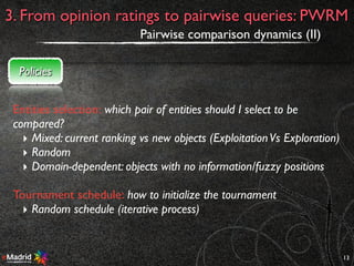13
3. From opinion ratings to pairwise queries: PWRM
Pairwise comparison dynamics (II)
Policies
Entities selection: which pair of entities should I select to be
compared?
‣ Mixed: current ranking vs new objects (ExploitationVs Exploration)
‣ Random
‣ Domain-dependent: objects with no information/fuzzy positions
Tournament schedule: how to initialize the tournament
‣ Random schedule (iterative process)
 