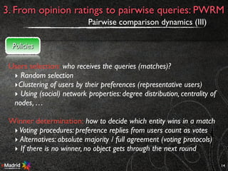14
3. From opinion ratings to pairwise queries: PWRM
Pairwise comparison dynamics (III)
Policies
Users selection: who receives the queries (matches)?
‣ Random selection
‣Clustering of users by their preferences (representative users)
‣ Using (social) network properties: degree distribution, centrality of
nodes, …
Winner determination: how to decide which entity wins in a match
‣Voting procedures: preference replies from users count as votes
‣ Alternatives: absolute majority / full agreement (voting protocols)
‣ If there is no winner, no object gets through the next round
 