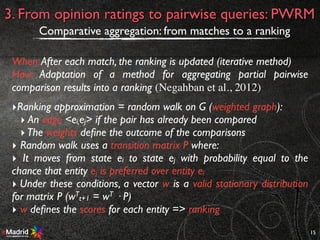 15
3. From opinion ratings to pairwise queries: PWRM
Comparative aggregation: from matches to a ranking
When:After each match, the ranking is updated (iterative method)
How: Adaptation of a method for aggregating partial pairwise
comparison results into a ranking (Negahban et al., 2012)
‣Ranking approximation = random walk on G (weighted graph):
‣ An edge <ei,ej> if the pair has already been compared
‣The weights deﬁne the outcome of the comparisons
‣ Random walk uses a transition matrix P where:
‣ It moves from state ei to state ej with probability equal to the
chance that entity ej is preferred over entity ei
‣ Under these conditions, a vector w is a valid stationary distribution
for matrix P (wT
t+1 = wT · P)
‣ w deﬁnes the scores for each entity => ranking
 