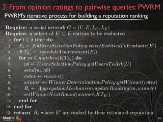 16
3. From opinion ratings to pairwise queries: PWRM
PWRM’s iterative process for building a reputation ranking
Require: a social network G = (U, E, LU , LE)
Require: a subset of E0
✓ E entities to be evaluated
1: for t 2 time do
2: Ei EntitiesSelectionPolicy.selectEntitiesToEvaluate(E0
)
3: KTEi
scheduleTournament(Ei)
4: for m 2 matches(KTEi ) do
5: nb UsersSelectionPolicy.getUsersToAsk(U)
6: send(m, nb)
7: votes receive()
8: winner WinnerDeterminationPolicy.getWinner(votes)
9: Ri AggregationMechanism.updateRanking(m, winner)
10: setWinnerNextRound(winner, KTE0 )
11: end for
12: end for
13: return Ri where E0
are ranked by their estimated reputation
 