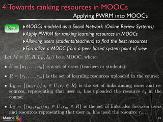19
4.Towards ranking resources in MOOCs
Applying PWRM into MOOCs
‣MOOCs modeled as a Social Network (Online Review Systems)
‣Apply PWRM for ranking learning resources in MOOCs
‣Allowing users (students/teachers) to ﬁnd the best resources
‣Formalize a MOOC from a peer based system point of view
Idea:
Let M = hU, R, LR, LU i be a MOOC, where:
• U = {u1, . . . , un} is a set of users (teachers or students);
• R = {r1, . . . , rm} is the set of learning resources uploaded in the course;
• LR = {hui, rji/ui 2 U; rj 2 R} is the set of links among users and re-
sources, representing that user ui has uploaded the resource rj in the
course;
• LU = {huk, rmi/uk 2 U; rm 2 R} is the set of links also between users
and resources representing that user uk has used the resource rm.
 