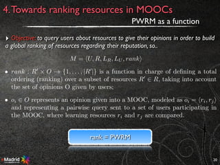 20
4.Towards ranking resources in MOOCs
PWRM as a function
‣ Objective: to query users about resources to give their opinions in order to build
a global ranking of resources regarding their reputation, so..
M = hU, R, LR, LU , ranki
• rank : R0
⇥ O ! {1, . . . , |R0
|} is a function in charge of deﬁning a total
ordering (ranking) over a subset of resources R0
2 R, taking into account
the set of opinions O given by users;
• oi 2 O represents an opinion given into a MOOC, modeled as oi = hri, rji
and representing a pairwise query sent to a set of users participating in
the MOOC, where learning resources ri and rj are compared.
rank = PWRM
 