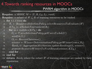 21
4.Towards ranking resources in MOOCs
PWRM algorithm in MOOCs
Require: a MOOC M = hU, R, LR, LU , ranki
Require: a subset of R0
✓ R of learning resources to be ranked
1: for t 2 time do
2: Ri ResourcesSelectionPolicy.selectResourcesToEvaluate(R0
)
3: KTRi
scheduleTournament(Ri)
4: for m 2 matches(KTRi ) do
5: Ui UsersSelectionPolicy.getUsersToAsk(U)
6: send(m, Ui)
7: Oi ReceiveOpinions()
8: winner WinnerDeterminationPolicy.getWinner(votes, Oi)
9: Ranki AggregationMechanism.updateRanking(Oi, winner)
10: promoteResourceWinnerToNextRound(winner, KTRi )
11: end for
12: end for
13: return Ranki where the subset R0
of learning resources are ranked by their
reputation
 