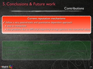 24
Contributions
Current reputation mechanisms
✓ follow a very passive/static and quantitative dependent approach
‣ easy to manipulate
‣ bias problems due to difﬁculty/subjectivity to map opinions into numerical values
Our Approach: PWRM
(1) based on comparative
(2) preference aggregation in reputation rankings (iterative process - tournaments)
(3) applied to MOOCs (ranking learning resources)
5. Conclusions & Future work
 