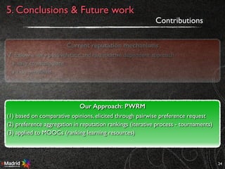 24
Contributions
Current reputation mechanisms
✓ follow a very passive/static and quantitative dependent approach
‣ easy to manipulate
‣ bias problems
Our Approach: PWRM
(1) based on comparative opinions, elicited through pairwise preference request
(2) preference aggregation in reputation rankings (iterative process - tournaments)
(3) applied to MOOCs (ranking learning resources)
5. Conclusions & Future work
 