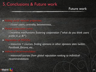 25
Future work
5. Conclusions & Future work
‣ Adding social network properties:
- cluster users, centrality, betweenness, …
‣ Partial cooperative users:
- incentive mechanisms fostering cooperation (“what do you think users
prefer,A or B?”)
‣ Reputation of MOOCs:
- resources = courses, ﬁnding opinions in other opinions sites: twitter,
Facebook, forums, etc..
‣ Individual recommendation:
- resources/courses: from global reputation ranking to individual
recommendations
 