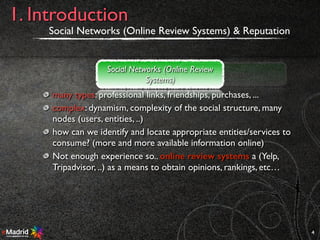 many types: professional links, friendships, purchases, ...
complex: dynamism, complexity of the social structure, many
nodes (users, entities, ..)
how can we identify and locate appropriate entities/services to
consume? (more and more available information online)
Not enough experience so.. online review systems a (Yelp,
Tripadvisor, ..) as a means to obtain opinions, rankings, etc…
Social Networks (Online Review Systems) & Reputation
4
1. Introduction
Social Networks (Online Review
Systems)
Reputation
 