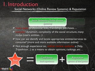 many types: professional links, friendships, purchases, ...
complex: dynamism, complexity of the social structure, many
nodes (users, entities, ..)
how can we identify and locate appropriate entities/services to
consume? (more and more available information online)
Not enough experience so.. online review systems a (Yelp,
Tripadvisor, ..) as a means to obtain opinions, rankings, etc…
Social Networks (Online Review Systems) & Reputation
4
1. Introduction
Social Networks (Online Review
Systems)
Reputation
Trust
Reputation
opinions of third parties
Conﬁdence
local experiences
 