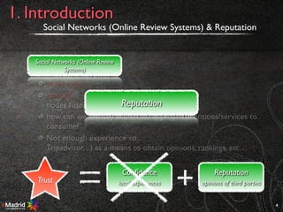 many types
complex
nodes (users, entities, ..)
how can we identify and locate appropriate entities/services to
consume?
Not enough experience so..
Tripadvisor, ..) as a means to obtain opinions, rankings, etc…
Social Networks (Online Review Systems) & Reputation
4
1. Introduction
Social Networks (Online Review
Systems)
Reputation
Trust
Reputation
opinions of third parties
Conﬁdence
local experiences
 