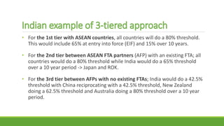 • For the 1st tier with ASEAN countries, all countries will do a 80% threshold.
This would include 65% at entry into force (EIF) and 15% over 10 years.
• For the 2nd tier between ASEAN FTA partners (AFP) with an existing FTA; all
countries would do a 80% threshold while India would do a 65% threshold
over a 10 year period -> Japan and ROK.
• For the 3rd tier between AFPs with no existing FTAs; India would do a 42.5%
threshold with China reciprocating with a 42.5% threshold, New Zealand
doing a 62.5% threshold and Australia doing a 80% threshold over a 10 year
period.
 