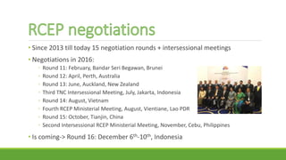 • Since 2013 till today 15 negotiation rounds + intersessional meetings
• Negotiations in 2016:
◦ Round 11: February, Bandar Seri Begawan, Brunei
◦ Round 12: April, Perth, Australia
◦ Round 13: June, Auckland, New Zealand
◦ Third TNC Intersessional Meeting, July, Jakarta, Indonesia
◦ Round 14: August, Vietnam
◦ Fourth RCEP Ministerial Meeting, August, Vientiane, Lao PDR
◦ Round 15: October, Tianjin, China
◦ Second Intersessional RCEP Ministerial Meeting, November, Cebu, Philippines
• Is coming-> Round 16: December 6th-10th, Indonesia
 