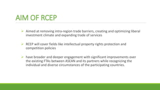  Aimed at removing intra-region trade barriers, creating and optimizing liberal
investment climate and expanding trade of services
 RCEP will cover fields like intellectual property rights protection and
competition policies
 have broader and deeper engagement with significant improvements over
the existing FTAs between ASEAN and its partners while recognizing the
individual and diverse circumstances of the participating countries.
 