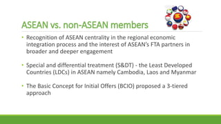 • Recognition of ASEAN centrality in the regional economic
integration process and the interest of ASEAN’s FTA partners in
broader and deeper engagement
• Special and differential treatment (S&DT) - the Least Developed
Countries (LDCs) in ASEAN namely Cambodia, Laos and Myanmar
• The Basic Concept for Initial Offers (BCIO) proposed a 3-tiered
approach
 