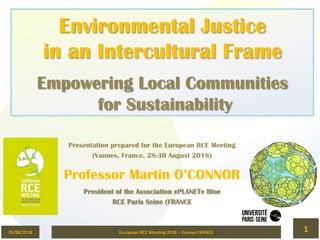Environmental Justice
in an Intercultural Frame
Empowering Local Communities
for Sustainability
Presentation prepared for the European RCE Meeting
(Vannes, France, 28-30 August 2018)
Professor Martin O’CONNOR
President of the Association ePLANETe Blue
RCE Paris Seine (FRANCE
29/08/2018	 European	RCE	Meeting	2018	–	Vannes	FRANCE	 1	
 