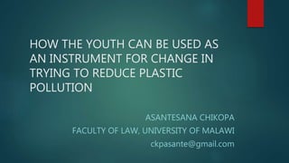 HOW THE YOUTH CAN BE USED AS
AN INSTRUMENT FOR CHANGE IN
TRYING TO REDUCE PLASTIC
POLLUTION
ASANTESANA CHIKOPA
FACULTY OF LAW, UNIVERSITY OF MALAWI
ckpasante@gmail.com
 