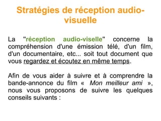 Stratégies de réception audio-
visuelle
La ''réception audio-viselle'' concerne la
compréhension d'une émission télé, d'un film,
d'un documentaire, etc... soit tout document que
vous regardez et écoutez en même temps.
Afin de vous aider à suivre et à comprendre la
bande-annonce du film « Mon meilleur ami »,
nous vous proposons de suivre les quelques
conseils suivants :
 