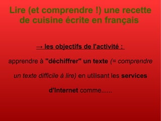 Lire (et comprendre !) une recette
de cuisine écrite en français
→ les objectifs de l'activité :
apprendre à "déchiffrer" un texte (= comprendre
un texte difficile à lire) en utilisant les services
d'Internet comme......
 