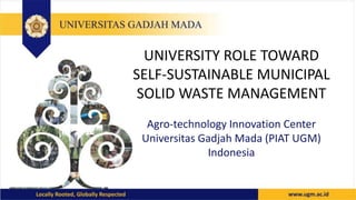 UNIVERSITY ROLE TOWARD
SELF-SUSTAINABLE MUNICIPAL
SOLID WASTE MANAGEMENT
Agro-technology Innovation Center
Universitas Gadjah Mada (PIAT UGM)
Indonesia
 