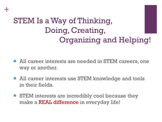 STEM Is a Way of Thinking,    Doing, Creating,    Organizing and Helping! All career interests are needed in STEM careers, one way or another.  All career interests use STEM knowledge and tools in their fields.  STEM interests are incredibly cool because they make a  REAL difference  in everyday life! 