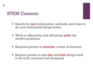 STEM Careers: Search for  new  information, methods, and ways to do and understand things better  Work to effectively and efficiently  solve  the world’s problems Requires person to  innovate , create, & discover Require person to ask  why  and  how  things need to be built, invented and designed 