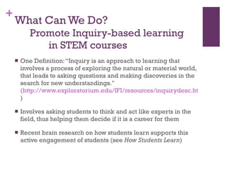 What Can We Do?     Promote Inquiry-based learning    in STEM courses One Definition: “Inquiry is an approach to learning that involves a process of exploring the natural or material world, that leads to asking questions and making discoveries in the search for new understandings."  (http://www.exploratorium.edu/IFI/resources/inquirydesc.html )  Involves asking students to think and act like experts in the field, thus helping them decide if it is a career for them Recent brain research on how students learn supports this active engagement of students (see  How Students Learn ) 